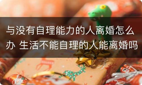 与没有自理能力的人离婚怎么办 生活不能自理的人能离婚吗