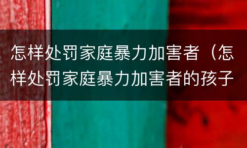 怎样处罚家庭暴力加害者（怎样处罚家庭暴力加害者的孩子）