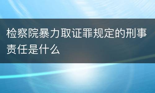 检察院暴力取证罪规定的刑事责任是什么