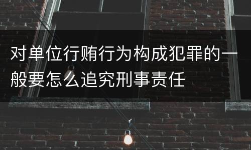 对单位行贿行为构成犯罪的一般要怎么追究刑事责任