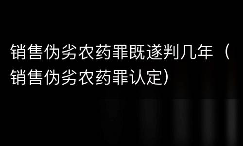 销售伪劣农药罪既遂判几年（销售伪劣农药罪认定）