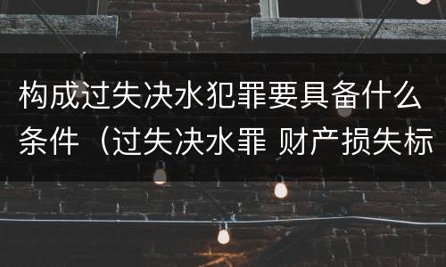 构成过失决水犯罪要具备什么条件（过失决水罪 财产损失标准）