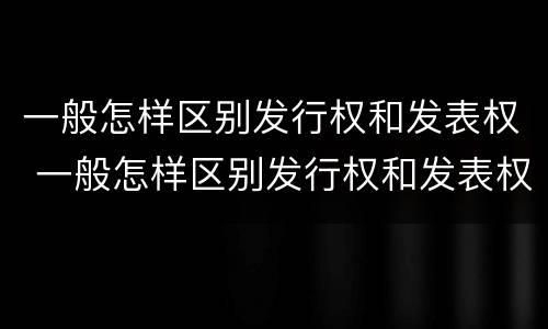 一般怎样区别发行权和发表权 一般怎样区别发行权和发表权的区别