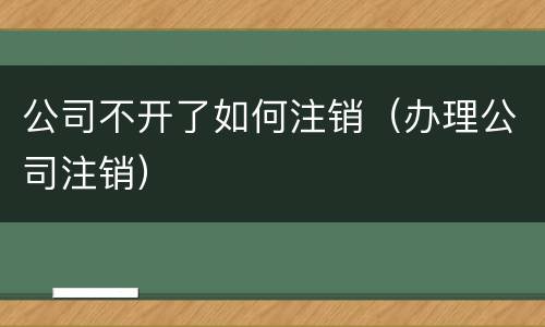 公司不开了如何注销（办理公司注销）