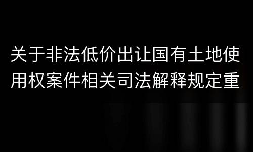关于非法低价出让国有土地使用权案件相关司法解释规定重要内容都有哪些