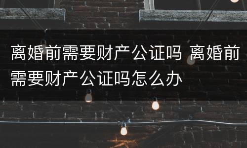 离婚前需要财产公证吗 离婚前需要财产公证吗怎么办