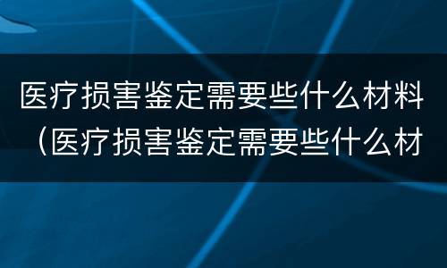 医疗损害鉴定需要些什么材料（医疗损害鉴定需要些什么材料和手续）