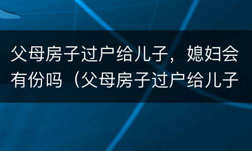 父母房子过户给儿子，媳妇会有份吗（父母房子过户给儿子儿媳妇）