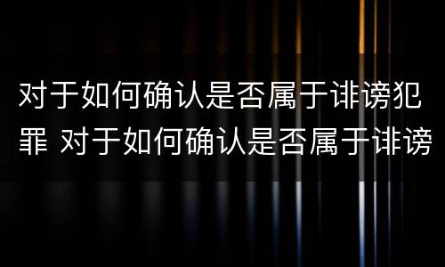 对于如何确认是否属于诽谤犯罪 对于如何确认是否属于诽谤犯罪的行为