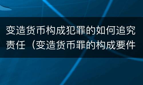 变造货币构成犯罪的如何追究责任（变造货币罪的构成要件）