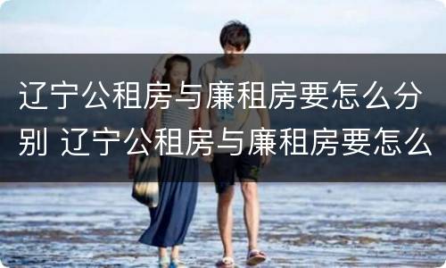 辽宁公租房与廉租房要怎么分别 辽宁公租房与廉租房要怎么分别呢