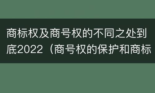 商标权及商号权的不同之处到底2022（商号权的保护和商标权的保护一样是全国性范围的）