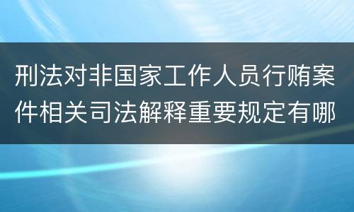 刑法对非国家工作人员行贿案件相关司法解释重要规定有哪些
