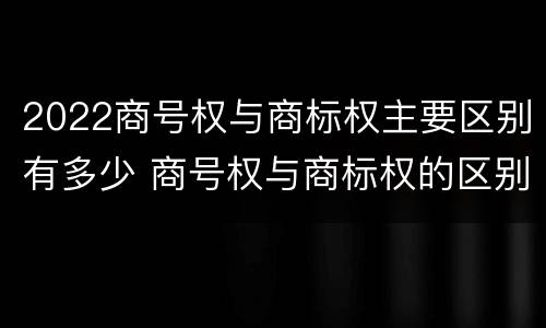 2022商号权与商标权主要区别有多少 商号权与商标权的区别