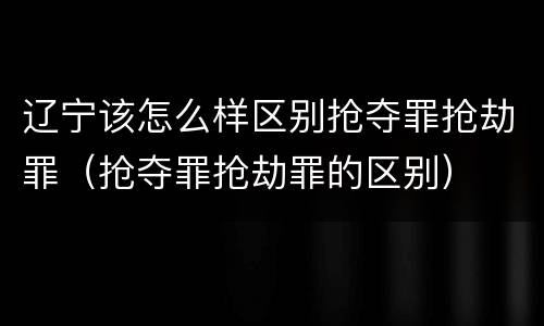辽宁该怎么样区别抢夺罪抢劫罪（抢夺罪抢劫罪的区别）