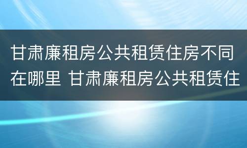 甘肃廉租房公共租赁住房不同在哪里 甘肃廉租房公共租赁住房不同在哪里申请