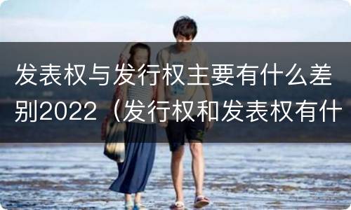 发表权与发行权主要有什么差别2022（发行权和发表权有什么区别）