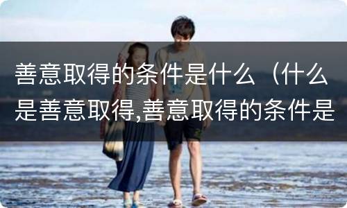 善意取得的条件是什么（什么是善意取得,善意取得的条件是什么）