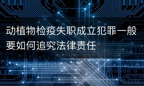 动植物检疫失职成立犯罪一般要如何追究法律责任