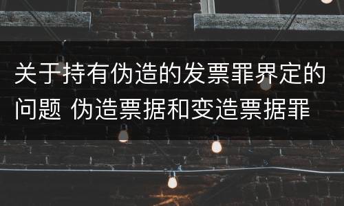 关于持有伪造的发票罪界定的问题 伪造票据和变造票据罪