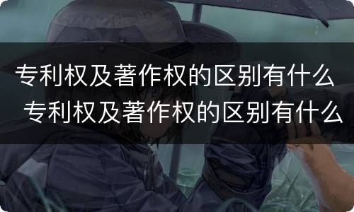 专利权及著作权的区别有什么 专利权及著作权的区别有什么不同