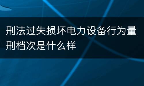 刑法过失损坏电力设备行为量刑档次是什么样