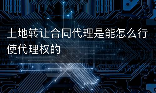 土地转让合同代理是能怎么行使代理权的