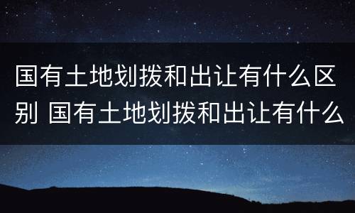 国有土地划拨和出让有什么区别 国有土地划拨和出让有什么区别呢