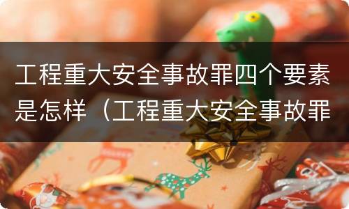 工程重大安全事故罪四个要素是怎样（工程重大安全事故罪四个要素是怎样的）