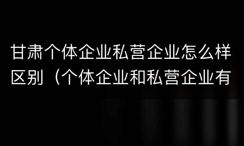甘肃个体企业私营企业怎么样区别（个体企业和私营企业有什么区别）
