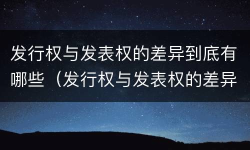 发行权与发表权的差异到底有哪些（发行权与发表权的差异到底有哪些呢）