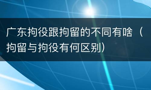 广东拘役跟拘留的不同有啥（拘留与拘役有何区别）