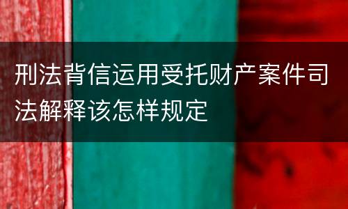 刑法背信运用受托财产案件司法解释该怎样规定