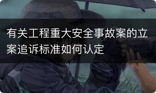 有关工程重大安全事故案的立案追诉标准如何认定