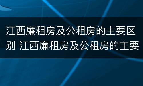 江西廉租房及公租房的主要区别 江西廉租房及公租房的主要区别是什么