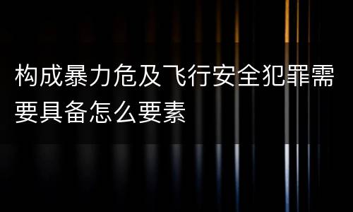 构成暴力危及飞行安全犯罪需要具备怎么要素