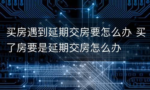 买房遇到延期交房要怎么办 买了房要是延期交房怎么办
