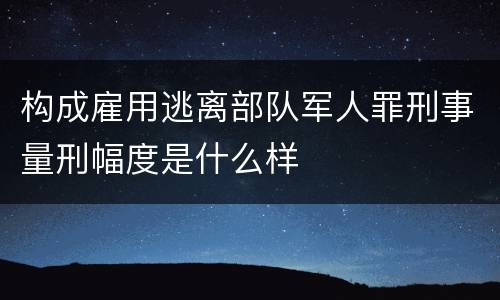 构成雇用逃离部队军人罪刑事量刑幅度是什么样