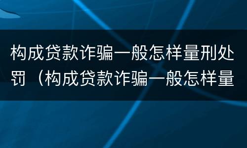 构成贷款诈骗一般怎样量刑处罚（构成贷款诈骗一般怎样量刑处罚的）