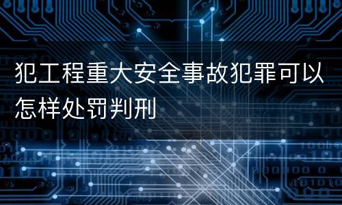 犯工程重大安全事故犯罪可以怎样处罚判刑