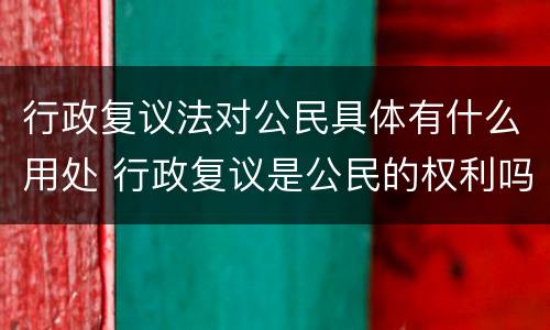 行政复议法对公民具体有什么用处 行政复议是公民的权利吗
