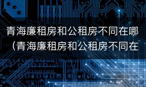 青海廉租房和公租房不同在哪（青海廉租房和公租房不同在哪里）