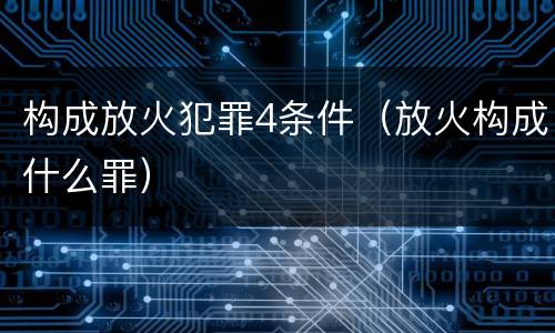 构成放火犯罪4条件（放火构成什么罪）