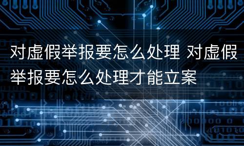 对虚假举报要怎么处理 对虚假举报要怎么处理才能立案