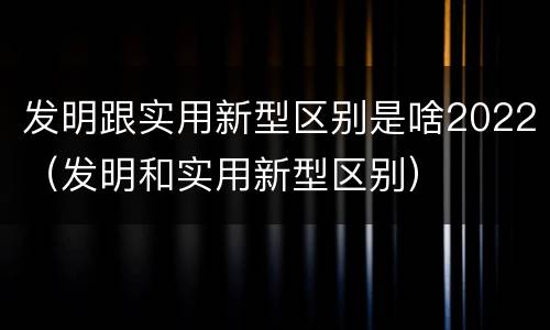 发明跟实用新型区别是啥2022（发明和实用新型区别）