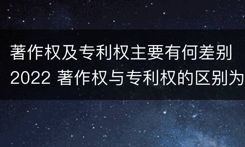 著作权及专利权主要有何差别2022 著作权与专利权的区别为