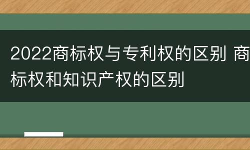 2022商标权与专利权的区别 商标权和知识产权的区别