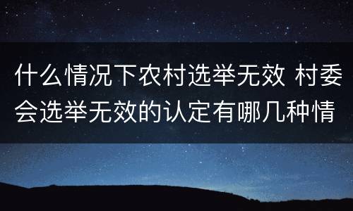 什么情况下农村选举无效 村委会选举无效的认定有哪几种情况?
