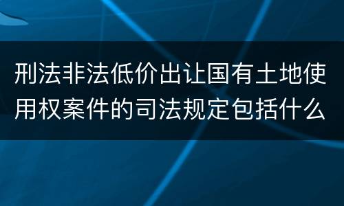 刑法非法低价出让国有土地使用权案件的司法规定包括什么重要内容
