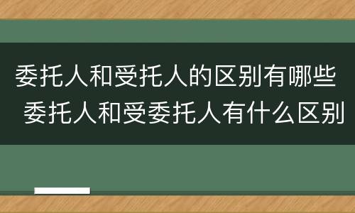 委托人和受托人的区别有哪些 委托人和受委托人有什么区别